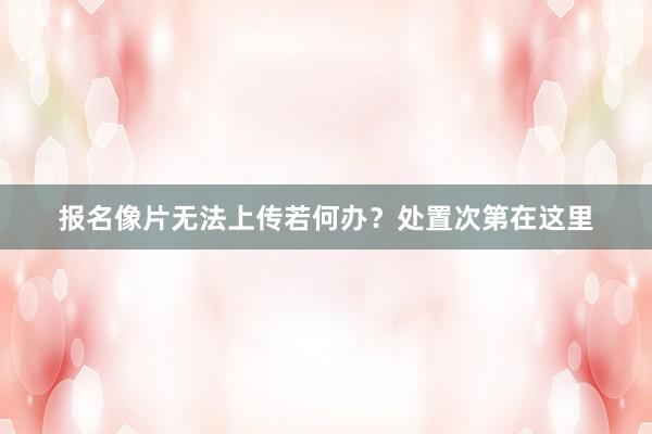 报名像片无法上传若何办？处置次第在这里
